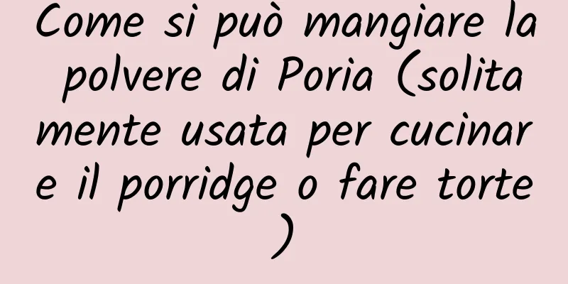 Come si può mangiare la polvere di Poria (solitamente usata per cucinare il porridge o fare torte)