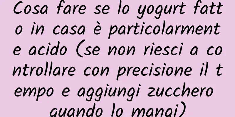 Cosa fare se lo yogurt fatto in casa è particolarmente acido (se non riesci a controllare con precisione il tempo e aggiungi zucchero quando lo mangi)