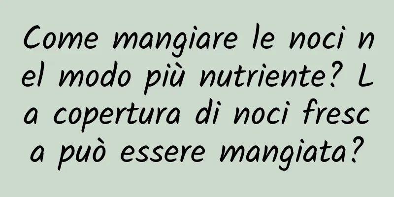 Come mangiare le noci nel modo più nutriente? La copertura di noci fresca può essere mangiata?