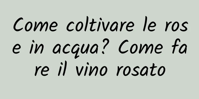 Come coltivare le rose in acqua? Come fare il vino rosato