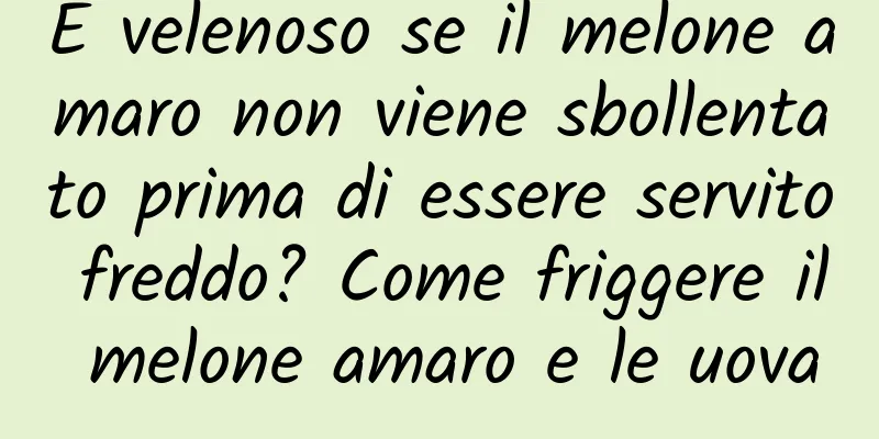 È velenoso se il melone amaro non viene sbollentato prima di essere servito freddo? Come friggere il melone amaro e le uova