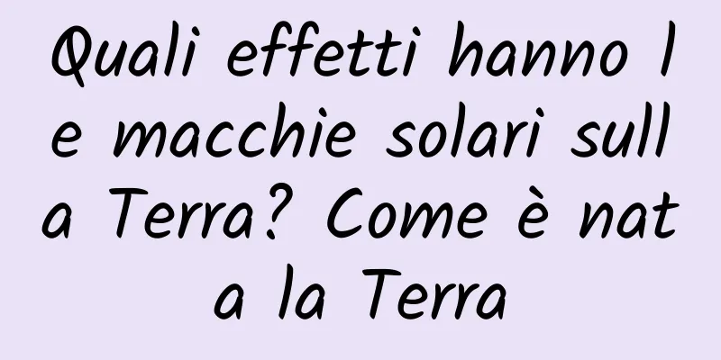 Quali effetti hanno le macchie solari sulla Terra? Come è nata la Terra