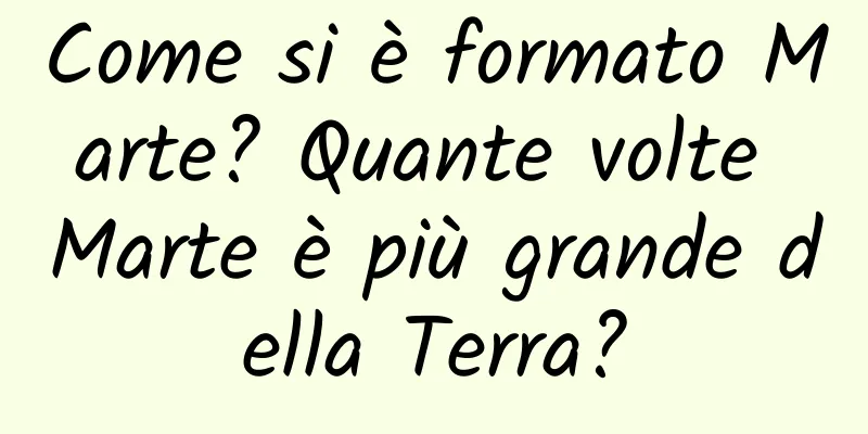 Come si è formato Marte? Quante volte Marte è più grande della Terra?