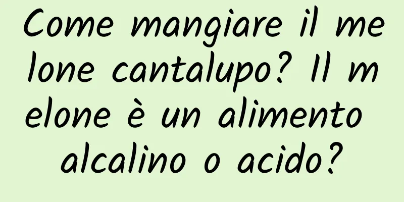 Come mangiare il melone cantalupo? Il melone è un alimento alcalino o acido?
