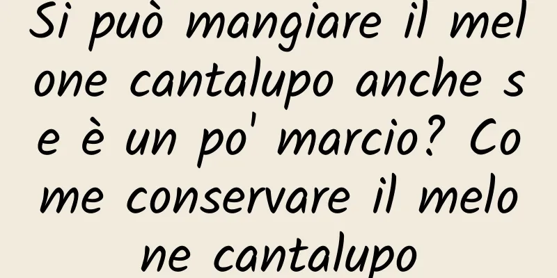 Si può mangiare il melone cantalupo anche se è un po' marcio? Come conservare il melone cantalupo