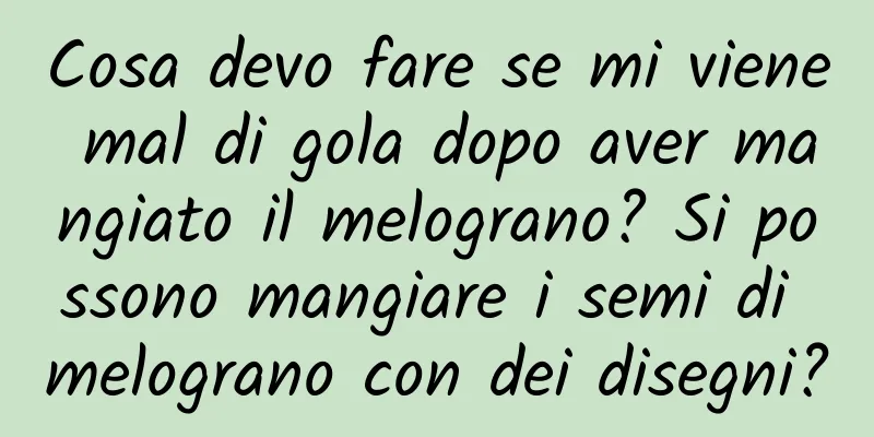 Cosa devo fare se mi viene mal di gola dopo aver mangiato il melograno? Si possono mangiare i semi di melograno con dei disegni?