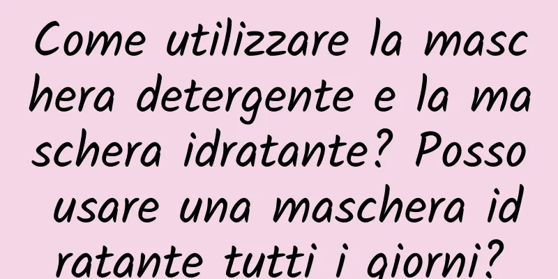 Come utilizzare la maschera detergente e la maschera idratante? Posso usare una maschera idratante tutti i giorni?