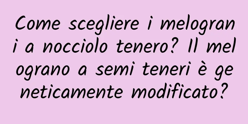 Come scegliere i melograni a nocciolo tenero? Il melograno a semi teneri è geneticamente modificato?