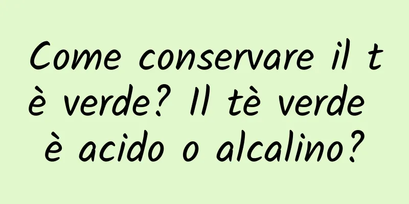 Come conservare il tè verde? Il tè verde è acido o alcalino?
