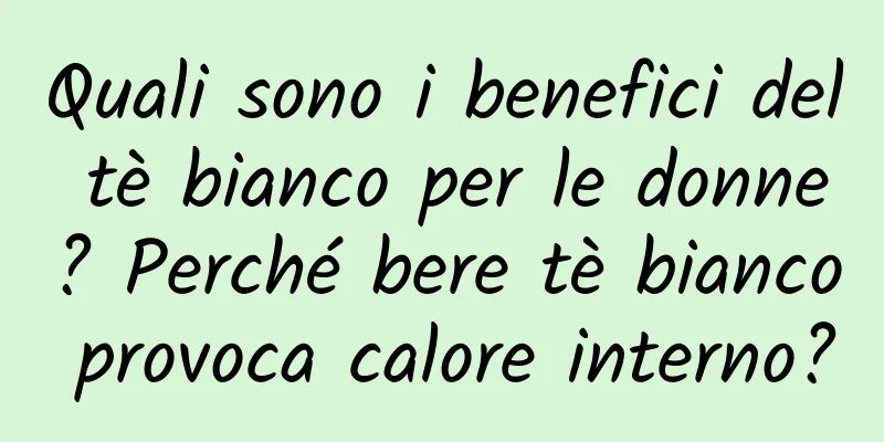 Quali sono i benefici del tè bianco per le donne? Perché bere tè bianco provoca calore interno?