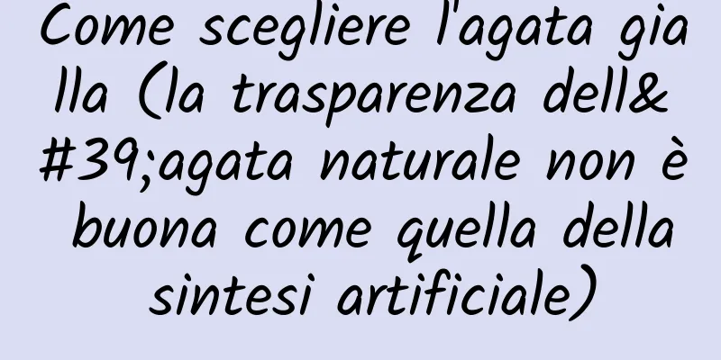 Come scegliere l'agata gialla (la trasparenza dell'agata naturale non è buona come quella della sintesi artificiale)