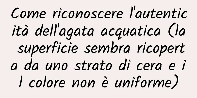 Come riconoscere l'autenticità dell'agata acquatica (la superficie sembra ricoperta da uno strato di cera e il colore non è uniforme)