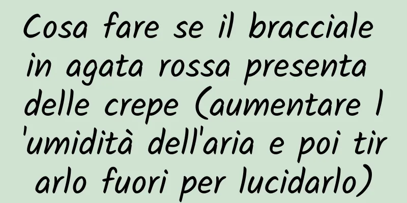 Cosa fare se il bracciale in agata rossa presenta delle crepe (aumentare l'umidità dell'aria e poi tirarlo fuori per lucidarlo)