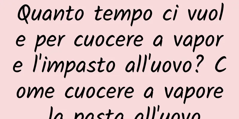 Quanto tempo ci vuole per cuocere a vapore l'impasto all'uovo? Come cuocere a vapore la pasta all'uovo