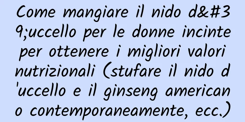 Come mangiare il nido d'uccello per le donne incinte per ottenere i migliori valori nutrizionali (stufare il nido d'uccello e il ginseng americano contemporaneamente, ecc.)