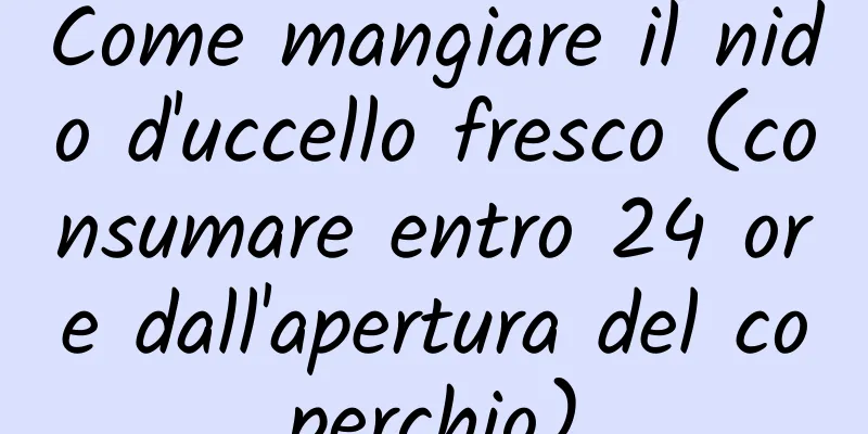 Come mangiare il nido d'uccello fresco (consumare entro 24 ore dall'apertura del coperchio)