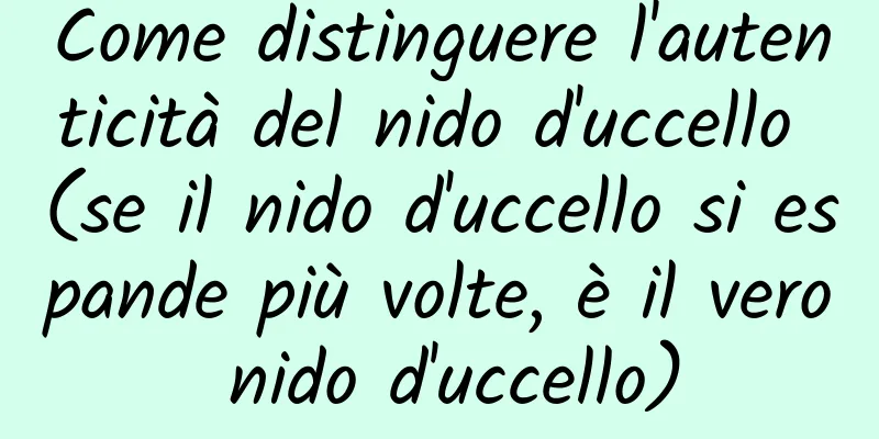 Come distinguere l'autenticità del nido d'uccello (se il nido d'uccello si espande più volte, è il vero nido d'uccello)