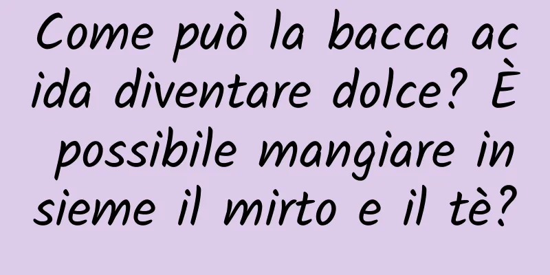 Come può la bacca acida diventare dolce? È possibile mangiare insieme il mirto e il tè?