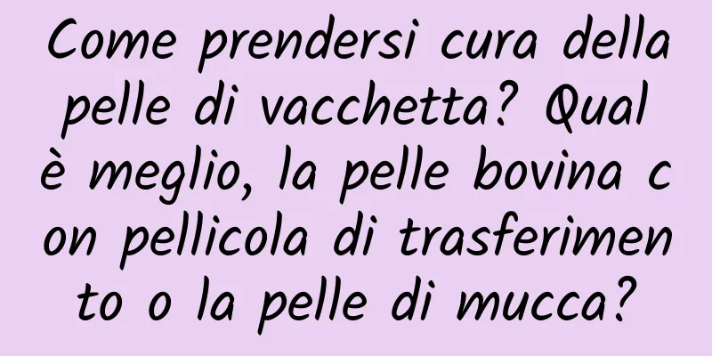 Come prendersi cura della pelle di vacchetta? Qual è meglio, la pelle bovina con pellicola di trasferimento o la pelle di mucca?