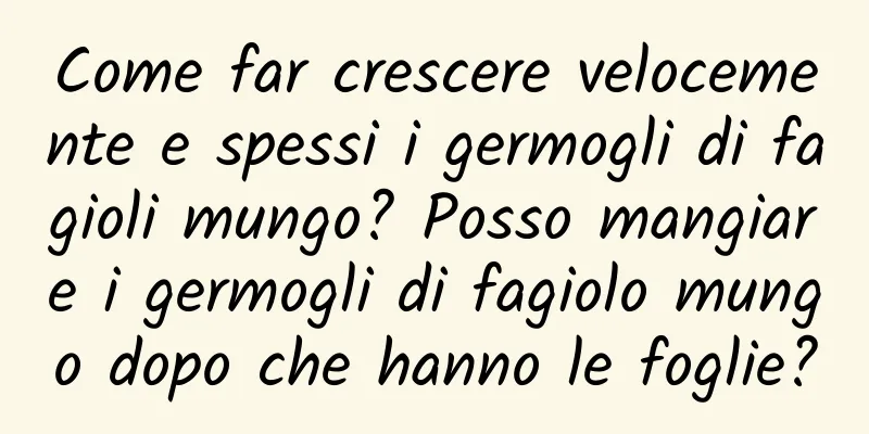 Come far crescere velocemente e spessi i germogli di fagioli mungo? Posso mangiare i germogli di fagiolo mungo dopo che hanno le foglie?