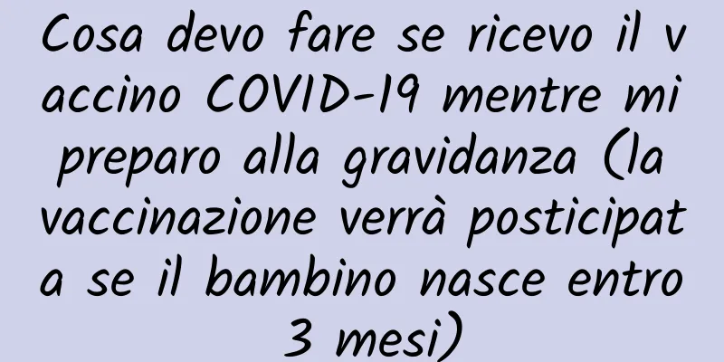 Cosa devo fare se ricevo il vaccino COVID-19 mentre mi preparo alla gravidanza (la vaccinazione verrà posticipata se il bambino nasce entro 3 mesi)