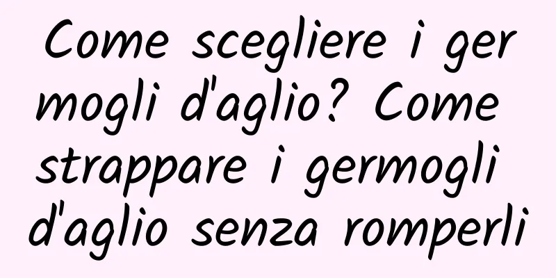 Come scegliere i germogli d'aglio? Come strappare i germogli d'aglio senza romperli