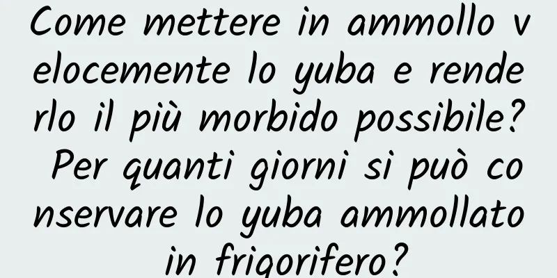 Come mettere in ammollo velocemente lo yuba e renderlo il più morbido possibile? Per quanti giorni si può conservare lo yuba ammollato in frigorifero?