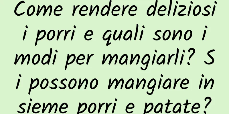 Come rendere deliziosi i porri e quali sono i modi per mangiarli? Si possono mangiare insieme porri e patate?