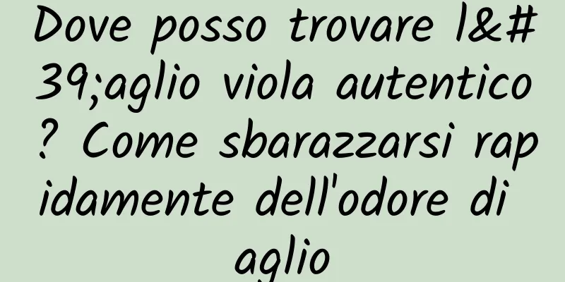 Dove posso trovare l'aglio viola autentico? Come sbarazzarsi rapidamente dell'odore di aglio