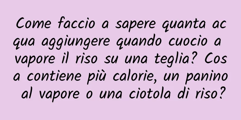 Come faccio a sapere quanta acqua aggiungere quando cuocio a vapore il riso su una teglia? Cosa contiene più calorie, un panino al vapore o una ciotola di riso?