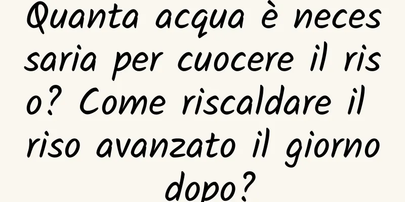 Quanta acqua è necessaria per cuocere il riso? Come riscaldare il riso avanzato il giorno dopo?