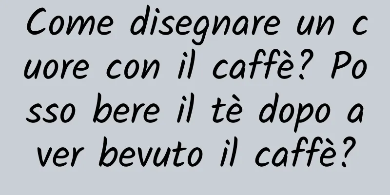 Come disegnare un cuore con il caffè? Posso bere il tè dopo aver bevuto il caffè?