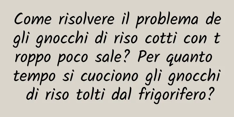 Come risolvere il problema degli gnocchi di riso cotti con troppo poco sale? Per quanto tempo si cuociono gli gnocchi di riso tolti dal frigorifero?