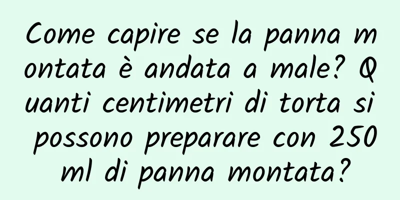 Come capire se la panna montata è andata a male? Quanti centimetri di torta si possono preparare con 250 ml di panna montata?