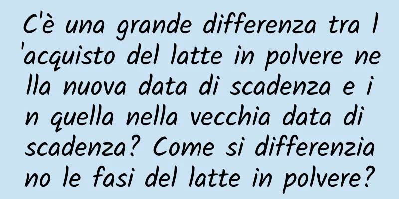 C'è una grande differenza tra l'acquisto del latte in polvere nella nuova data di scadenza e in quella nella vecchia data di scadenza? Come si differenziano le fasi del latte in polvere?