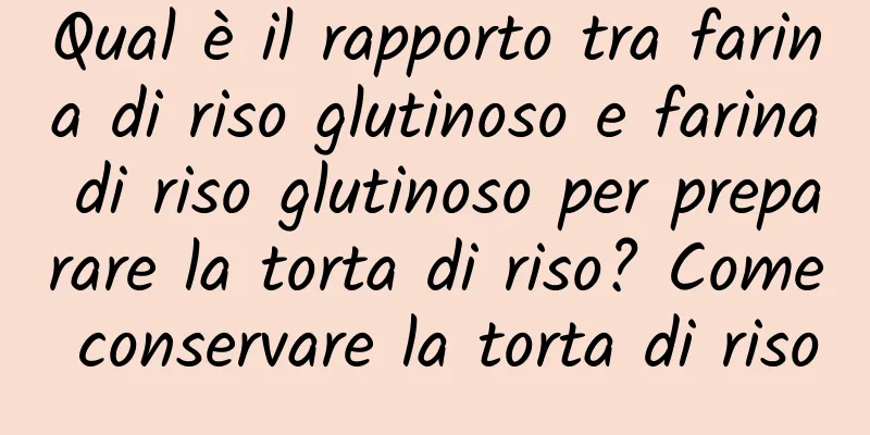 Qual è il rapporto tra farina di riso glutinoso e farina di riso glutinoso per preparare la torta di riso? Come conservare la torta di riso