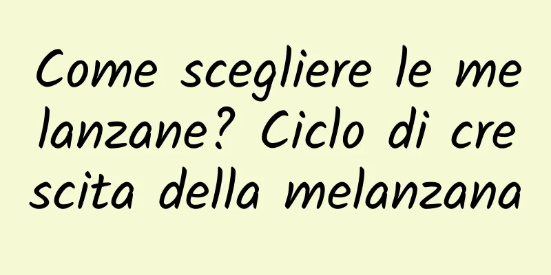 Come scegliere le melanzane? Ciclo di crescita della melanzana