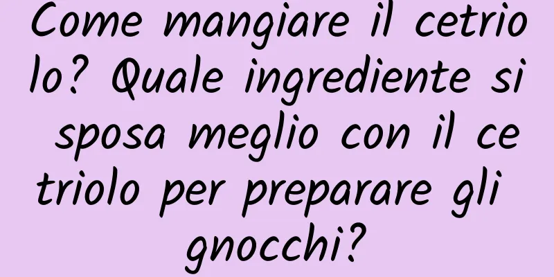 Come mangiare il cetriolo? Quale ingrediente si sposa meglio con il cetriolo per preparare gli gnocchi?