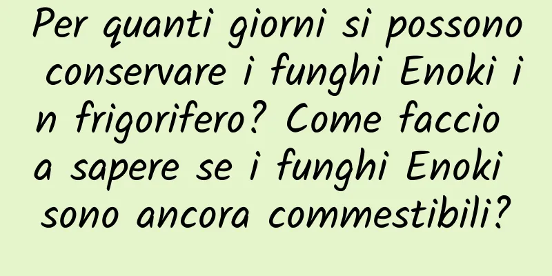Per quanti giorni si possono conservare i funghi Enoki in frigorifero? Come faccio a sapere se i funghi Enoki sono ancora commestibili?
