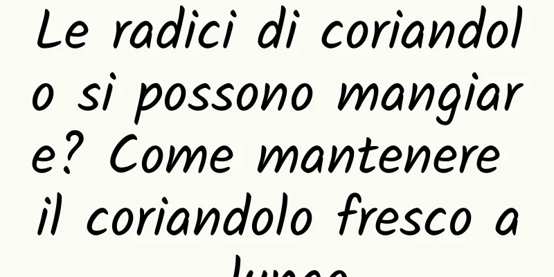 Le radici di coriandolo si possono mangiare? Come mantenere il coriandolo fresco a lungo