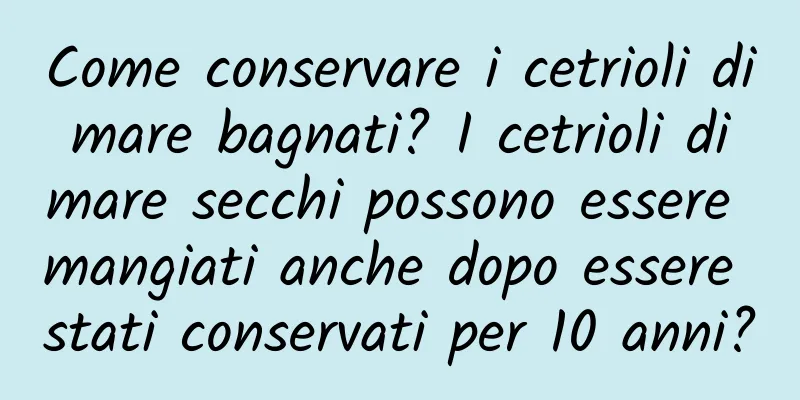 Come conservare i cetrioli di mare bagnati? I cetrioli di mare secchi possono essere mangiati anche dopo essere stati conservati per 10 anni?