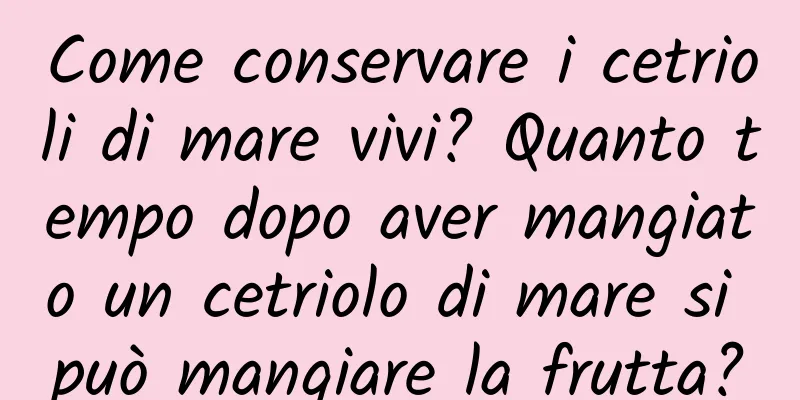 Come conservare i cetrioli di mare vivi? Quanto tempo dopo aver mangiato un cetriolo di mare si può mangiare la frutta?