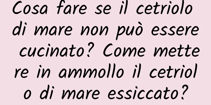 Cosa fare se il cetriolo di mare non può essere cucinato? Come mettere in ammollo il cetriolo di mare essiccato?