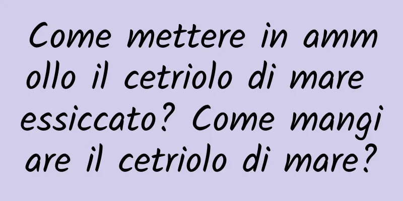 Come mettere in ammollo il cetriolo di mare essiccato? Come mangiare il cetriolo di mare?