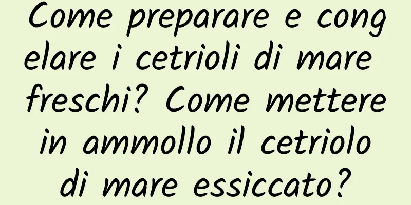 Come preparare e congelare i cetrioli di mare freschi? Come mettere in ammollo il cetriolo di mare essiccato?