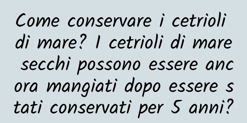 Come conservare i cetrioli di mare? I cetrioli di mare secchi possono essere ancora mangiati dopo essere stati conservati per 5 anni?