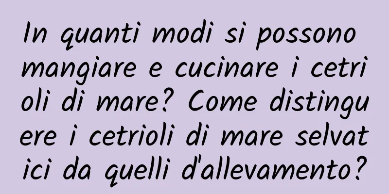In quanti modi si possono mangiare e cucinare i cetrioli di mare? Come distinguere i cetrioli di mare selvatici da quelli d'allevamento?