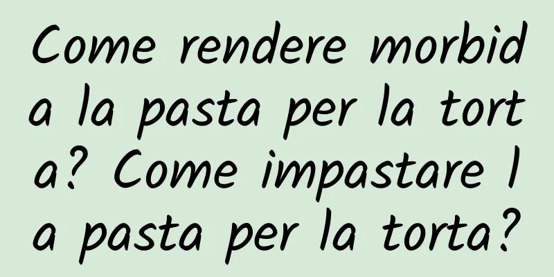 Come rendere morbida la pasta per la torta? Come impastare la pasta per la torta?