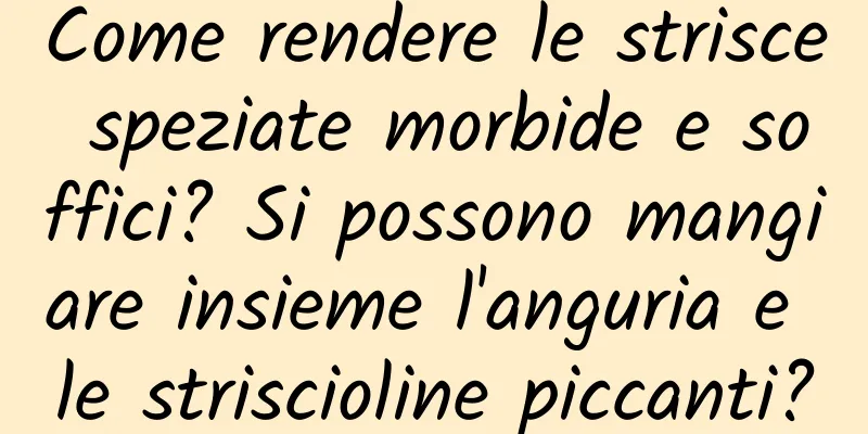 Come rendere le strisce speziate morbide e soffici? Si possono mangiare insieme l'anguria e le striscioline piccanti?