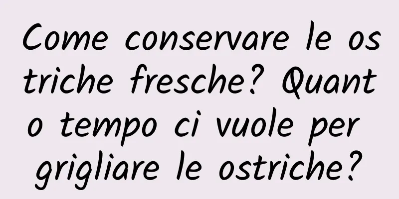 Come conservare le ostriche fresche? Quanto tempo ci vuole per grigliare le ostriche?